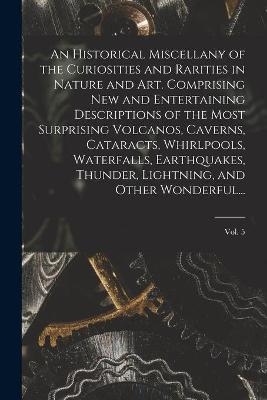 An Historical Miscellany of the Curiosities and Rarities in Nature and Art. Comprising New and Entertaining Descriptions of the Most Surprising Volcanos, Caverns, Cataracts, Whirlpools, Waterfalls, Earthquakes, Thunder, Lightning, and Other Wonderful...; Vol.