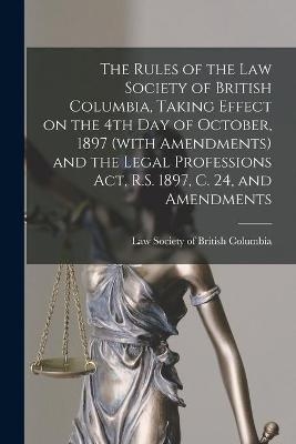 The Rules of the Law Society of British Columbia, Taking Effect on the 4th Day of October, 1897 (with Amendments) and the Legal Professions Act, R.S. 1897, C. 24, and Amendments [microform]
