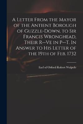 A Letter From the Mayor of the Antient Borough of Guzzle-Down, to Sir Francis Wronghead, Their R--ve in P--t. In Answer to His Letter of the 19th of Feb. 1732