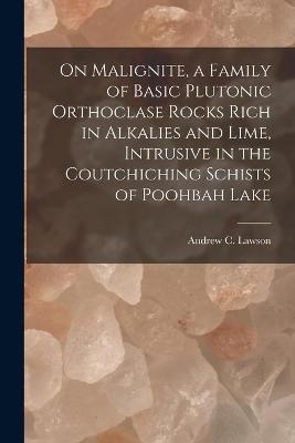 On Malignite, a Family of Basic Plutonic Orthoclase Rocks Rich in Alkalies and Lime, Intrusive in the Coutchiching Schists of Poohbah Lake [microform] - 