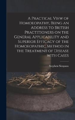 A Practical View of Homoeopathy, Being an Address to British Practitioners on the General Applicability and Superior Efficacy of the Homoeopathic Method in the Treatment of Disease With Cases - Stephen Simpson