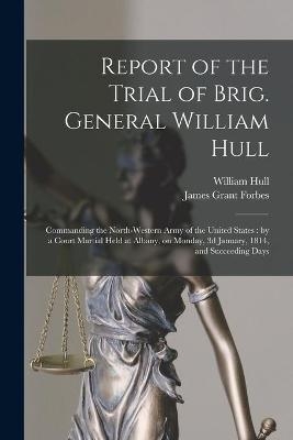 Report of the Trial of Brig. General William Hull; Commanding the North-western Army of the United States [microform] - William 1753-1825 Hull, James Grant Forbes