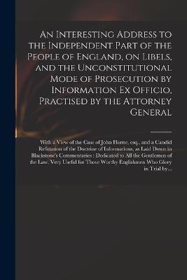An Interesting Address to the Independent Part of the People of England, on Libels, and the Unconstitutional Mode of Prosecution by Information Ex Officio, Practised by the Attorney General -  Anonymous