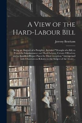 A View of the Hard-labour Bill; Being an Abstract of a Pamphlet, Intituled "Draught of a Bill, to Punish by Imprisonment and Hard-labour, Certain Offenders; and to Establish Proper Places for Their Reception." Interspersed With Observations Relative To... - Jeremy 1748-1832 Bentham