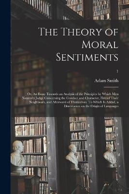 The Theory of Moral Sentiments; or, An Essay Towards an Analysis of the Principles by Which Men Naturally Judge Concerning the Conduct and Character, First of Their Neighbours, and Afterward of Themselves. To Which is Added, a Dissertation on The...; 1 - Adam 1723-1790 Smith