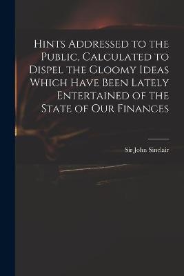Hints Addressed to the Public, Calculated to Dispel the Gloomy Ideas Which Have Been Lately Entertained of the State of Our Finances - 