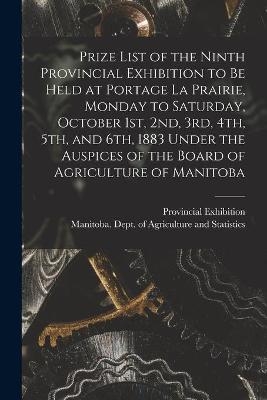 Prize List of the Ninth Provincial Exhibition to Be Held at Portage La Prairie, Monday to Saturday, October 1st, 2nd, 3rd, 4th, 5th, and 6th, 1883 [microform] Under the Auspices of the Board of Agriculture of Manitoba