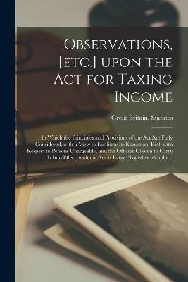 Observations, [etc.] Upon the Act for Taxing Income; in Which the Principles and Provisions of the Act Are Fully Considered, With a View to Facilitate Its Execution, Both With Respect to Persons Chargeable, and the Officers Chosen to Carry It Into... - 
