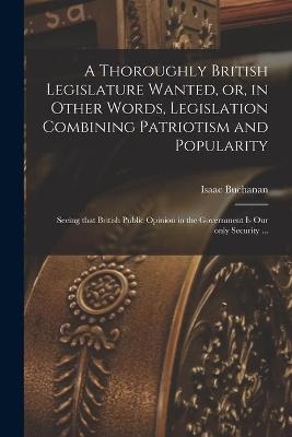 A Thoroughly British Legislature Wanted, or, in Other Words, Legislation Combining Patriotism and Popularity [microform]