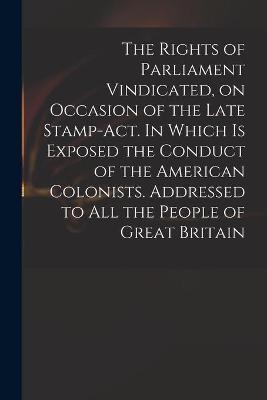 The Rights of Parliament Vindicated, on Occasion of the Late Stamp-Act. In Which is Exposed the Conduct of the American Colonists. Addressed to All the People of Great Britain -  Anonymous