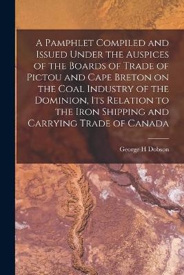 A Pamphlet Compiled and Issued Under the Auspices of the Boards of Trade of Pictou and Cape Breton on the Coal Industry of the Dominion, Its Relation to the Iron Shipping and Carrying Trade of Canada [microform] - George H Dobson