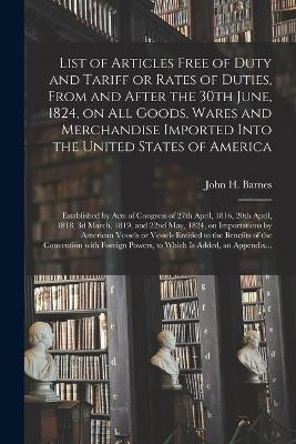 List of Articles Free of Duty and Tariff or Rates of Duties, From and After the 30th June, 1824, on All Goods, Wares and Merchandise Imported Into the United States of America; Established by Acts of Congress of 27th April, 1816, 20th April, 1818, 3d... - 