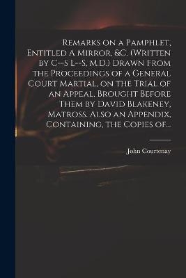 Remarks on a Pamphlet, Entitled A Mirror, &c. (Written by C--s L--s, M.D.) Drawn From the Proceedings of a General Court Martial, on the Trial of an Appeal, Brought Before Them by David Blakeney, Matross. Also an Appendix, Containing, the Copies Of... - John 1738-1816 Courtenay