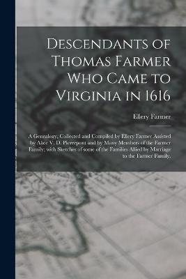 Descendants of Thomas Farmer Who Came to Virginia in 1616; a Genealogy, Collected and Compiled by Ellery Farmer Assisted by Alice V. D. Pierrepont and by Many Members of the Farmer Family; With Sketches of Some of the Families Allied by Marriage to The... - Ellery 1879- Farmer