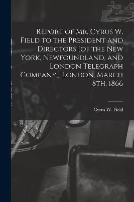 Report of Mr. Cyrus W. Field to the President and Directors [of the New York, Newfoundland, and London Telegraph Company, ] London, March 8th, 1866 [microform] - 