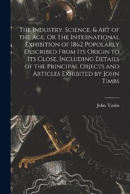 The Industry, Science, & Art of the Age, Or The International Exhibition of 1862 Popolarly Described From Its Origin to Its Close, Including Details of the Principal Objects and Articles Exhibited by John Timbs
