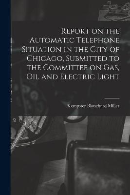 Report on the Automatic Telephone Situation in the City of Chicago, Submitted to the Committee on Gas, Oil and Electric Light - Kempster Blanchard 1870-1933 Miller