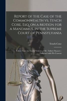 Report of the Case of the Commonwealth Vs. Tench Coxe, Esq. on a Motion for a Mandamus, in the Supreme Court of Pennsylvania - Tench 1755-1824 Coxe