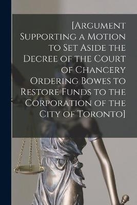 [Argument Supporting a Motion to Set Aside the Decree of the Court of Chancery Ordering Bowes to Restore Funds to the Corporation of the City of Toronto] [microform] -  Anonymous