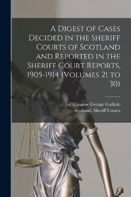 A Digest of Cases Decided in the Sheriff Courts of Scotland and Reported in the Sheriff Court Reports, 1905-1914 (volumes 21 to 30) - 