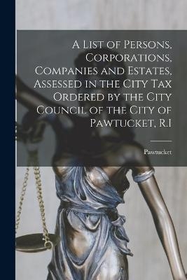 A List of Persons, Corporations, Companies and Estates, Assessed in the City Tax Ordered by the City Council of the City of Pawtucket, R.I - 