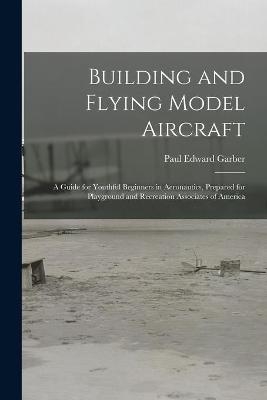 Building and Flying Model Aircraft; a Guide for Youthful Beginners in Aeronautics, Prepared for Playground and Recreation Associates of America - Paul Edward Garber