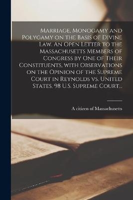 Marriage, Monogamy and Polygamy on the Basis of Divine Law. An Open Letter to the Massachusetts Members of Congress by One of Their Constituents, With Observations on the Opinion of the Supreme Court in Reynolds Vs. United States, 98 U.S. Supreme Court... - 
