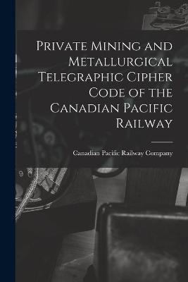 Private Mining and Metallurgical Telegraphic Cipher Code of the Canadian Pacific Railway [microform]