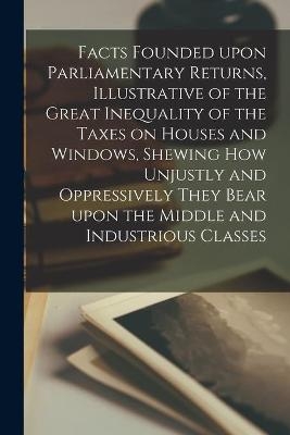 Facts Founded Upon Parliamentary Returns, Illustrative of the Great Inequality of the Taxes on Houses and Windows, Shewing How Unjustly and Oppressively They Bear Upon the Middle and Industrious Classes -  Anonymous