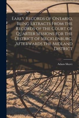 Early Records of Ontario, Being Extracts From the Records of the Court of Quarter Sessions for the District of Mecklenburg, Afterwards the Midland District - Adam 1859-1931 Shortt