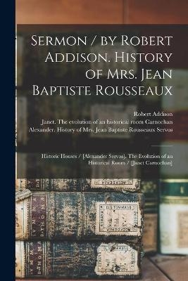 Sermon / by Robert Addison. History of Mrs. Jean Baptiste Rousseaux; Historic Houses / [Alexander Servos]. The Evolution of an Historical Room / [Janet Carnochan] [microform] - 