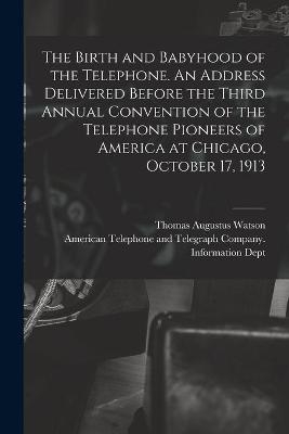 The Birth and Babyhood of the Telephone. An Address Delivered Before the Third Annual Convention of the Telephone Pioneers of America at Chicago, October 17, 1913 - Thomas Augustus 1854-1934 Watson