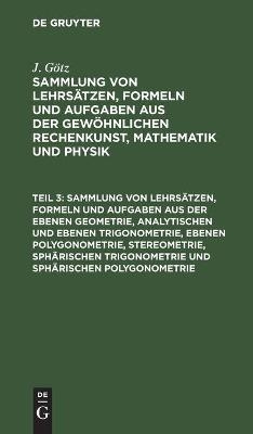 Sammlung von Lehrsätzen, Formeln und Aufgaben aus der ebenen Geometrie, analytischen und ebenen Trigonometrie, ebenen Polygonometrie, Stereometrie, sphärischen Trigonometrie und sphärischen Polygonometrie - J. Götz