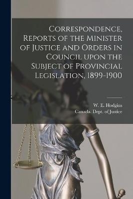 Correspondence, Reports of the Minister of Justice and Orders in Council Upon the Subject of Provincial Legislation, 1899-1900 [microform]