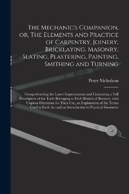 The Mechanic's Companion, or, The Elements and Practice of Carpentry, Joinery, Bricklaying, Masonry, Slating, Plastering, Painting, Smithing and Turning