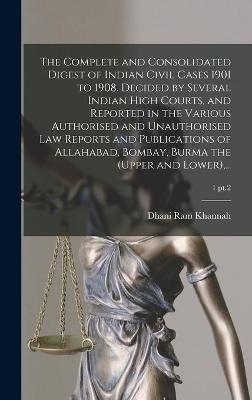 The Complete and Consolidated Digest of Indian Civil Cases 1901 to 1908. Decided by Several Indian High Courts, and Reported in the Various Authorised and Unauthorised Law Reports and Publications of Allahabad, Bombay, Burma the (upper and Lower), ...; 1 pt.2 - Dhani Ram Khannah