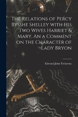 The Relations of Percy Bysshe Shelley With His Two Wives Harriet & Mary. An a Comment on the Character of Lady Bryon