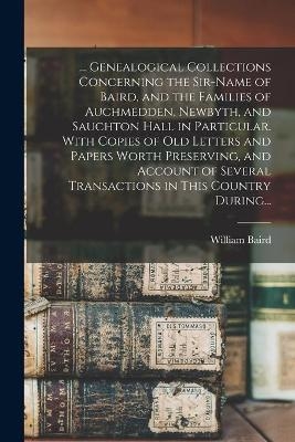 ... Genealogical Collections Concerning the Sir-name of Baird, and the Families of Auchmedden, Newbyth, and Sauchton Hall in Particular. With Copies of Old Letters and Papers Worth Preserving, and Account of Several Transactions in This Country During...