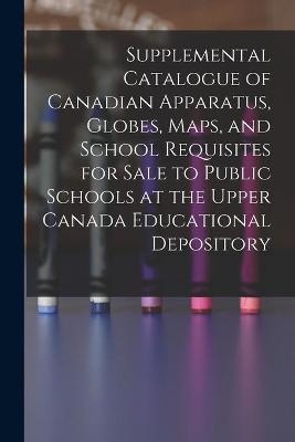 Supplemental Catalogue of Canadian Apparatus, Globes, Maps, and School Requisites for Sale to Public Schools at the Upper Canada Educational Depository [microform] -  Anonymous
