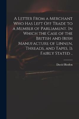 A Letter From a Merchant Who Has Left off Trade to a Member of Parliament. In Which the Case of the British and Irish Manufacture of Linnen, Threads, and Tapes, is Fairly Stated .. - 