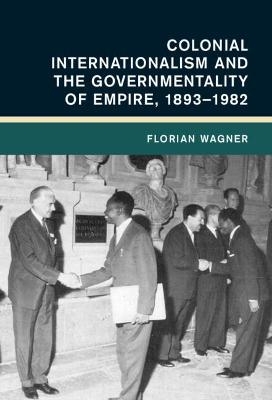 Colonial Internationalism and the Governmentality of Empire, 1893&ndash;1982 - Florian Wagner