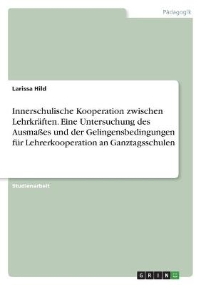 Innerschulische Kooperation zwischen Lehrkr&Atilde;&curren;ften. Eine Untersuchung des Ausma&Atilde;es und der Gelingensbedingungen f&Atilde;&frac14;r Lehrerkooperation an Ganztagsschulen - Larissa Hild