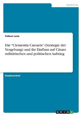 Die "Clementia Caesaris" (Strategie der Vergebung) und ihr Einfluss auf C&auml;sars milit&auml;rischen und politischen Aufstieg - Fabian Lenz