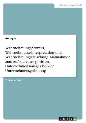 Wahrnehmungsprozess, Wahrnehmungsinterpretation und WahrnehmungstÃ¤uschung. MaÃnahmen zum Aufbau eines positiven Unternehmensimages bei der UnternehmensgrÃ¼ndung
