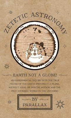 Zetetic Astronomy - Earth Not a Globe! an Experimental Inquiry Into the True Figure of the Earth: Proving It a Plane, Without Axial or Orbital Motion; And the Only Material World in the Universe!