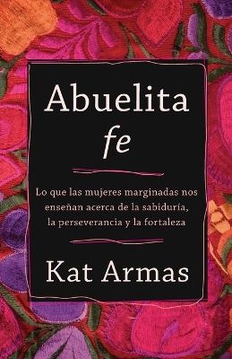 Abuelita fe &ndash; Lo que las mujeres marginadas nos ense&ntilde;an acerca de la sabidur&iacute;a, la perseverancia y la fortaleza - Kat Armas