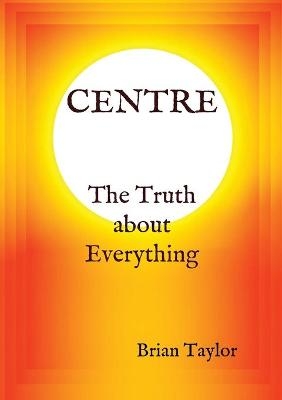 CENTRE The Truth about Everything - Brian F Taylor