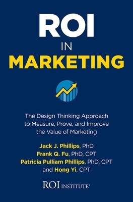 ROI in Marketing: The Design Thinking Approach to Measure, Prove, and Improve the Value of Marketing - Jack Phillips, Frank Q. Fu, Patricia Phillips, Hong Yi