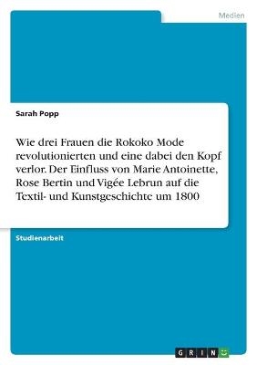 Wie drei Frauen die Rokoko Mode revolutionierten und eine dabei den Kopf verlor. Der Einfluss von Marie Antoinette, Rose Bertin und Vig&eacute;e Lebrun auf die Textil- und Kunstgeschichte um 1800 - Sarah Popp
