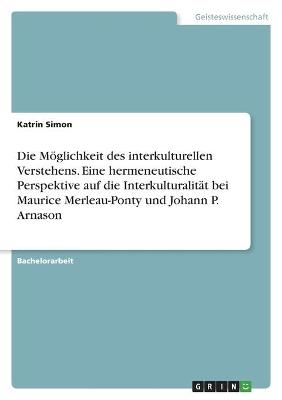 Die M&Atilde;&para;glichkeit des interkulturellen Verstehens. Eine hermeneutische Perspektive auf die Interkulturalit&Atilde;&curren;t bei Maurice Merleau-Ponty und Johann P. Arnason - Katrin Simon